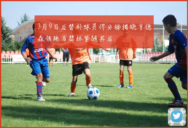 3月9日后替补球员得分榜揭晓亨德森领跑马瑟林紧随其后